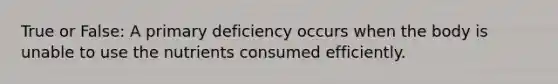 True or False: A primary deficiency occurs when the body is unable to use the nutrients consumed efficiently.