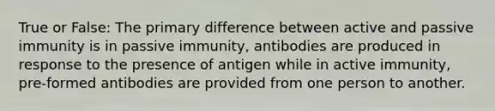 True or False: The primary difference between active and passive immunity is in passive immunity, antibodies are produced in response to the presence of antigen while in active immunity, pre-formed antibodies are provided from one person to another.