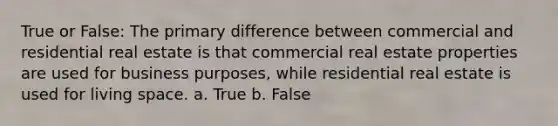 True or False: The primary difference between commercial and residential real estate is that commercial real estate properties are used for business purposes, while residential real estate is used for living space. a. True b. False