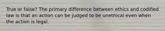 True or false? The primary difference between ethics and codified law is that an action can be judged to be unethical even when the action is legal.