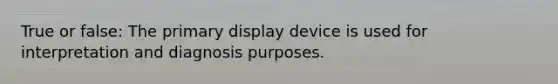 True or false: The primary display device is used for interpretation and diagnosis purposes.