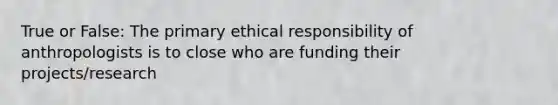 True or False: The primary ethical responsibility of anthropologists is to close who are funding their projects/research