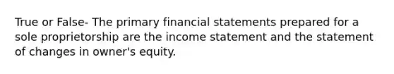 True or False- The primary financial statements prepared for a sole proprietorship are the income statement and the statement of changes in owner's equity.