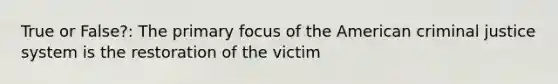 True or False?: The primary focus of the American criminal justice system is the restoration of the victim