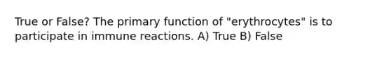 True or False? The primary function of "erythrocytes" is to participate in immune reactions. A) True B) False
