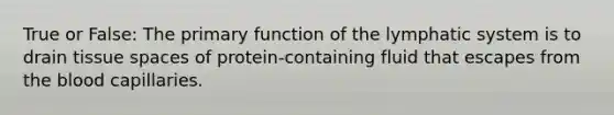 True or False: The primary function of the lymphatic system is to drain tissue spaces of protein-containing fluid that escapes from the blood capillaries.