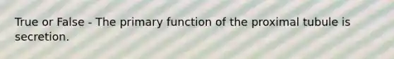 True or False - The primary function of the proximal tubule is secretion.