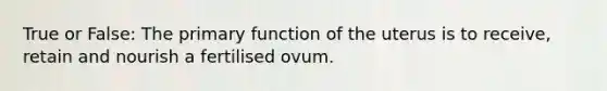 True or False: The primary function of the uterus is to receive, retain and nourish a fertilised ovum.