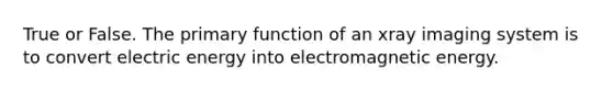 True or False. The primary function of an xray imaging system is to convert electric energy into electromagnetic energy.