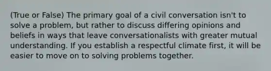 (True or False) The primary goal of a civil conversation isn't to solve a problem, but rather to discuss differing opinions and beliefs in ways that leave conversationalists with greater mutual understanding. If you establish a respectful climate first, it will be easier to move on to solving problems together.