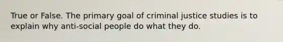 True or False. The primary goal of criminal justice studies is to explain why anti-social people do what they do.