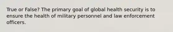 True or False? The primary goal of global health security is to ensure the health of military personnel and law enforcement officers.