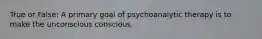 True or False: A primary goal of psychoanalytic therapy is to make the unconscious conscious.