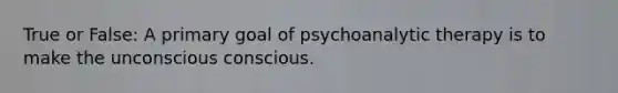 True or False: A primary goal of psychoanalytic therapy is to make the unconscious conscious.