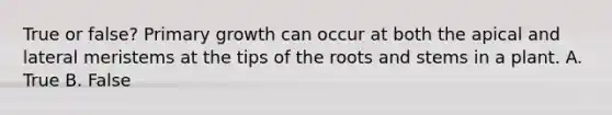 True or false? Primary growth can occur at both the apical and lateral meristems at the tips of the roots and stems in a plant. A. True B. False