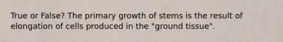 True or False? The primary growth of stems is the result of elongation of cells produced in the "ground tissue".