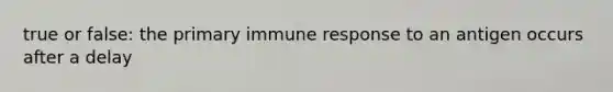 true or false: the primary immune response to an antigen occurs after a delay