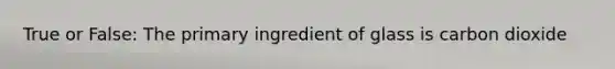 True or False: The primary ingredient of glass is carbon dioxide