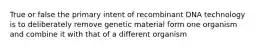 True or false the primary intent of recombinant DNA technology is to deliberately remove genetic material form one organism and combine it with that of a different organism