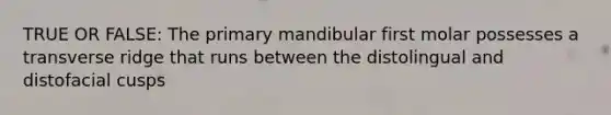 TRUE OR FALSE: The primary mandibular first molar possesses a transverse ridge that runs between the distolingual and distofacial cusps