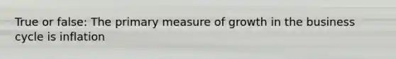 True or false: The primary measure of growth in the business cycle is inflation