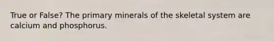 True or False? The primary minerals of the skeletal system are calcium and phosphorus.