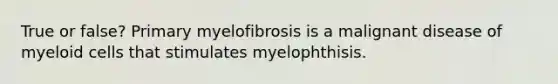 True or false? Primary myelofibrosis is a malignant disease of myeloid cells that stimulates myelophthisis.