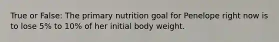 True or False: The primary nutrition goal for Penelope right now is to lose 5% to 10% of her initial body weight.