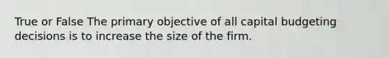 True or False The primary objective of all capital budgeting decisions is to increase the size of the firm.