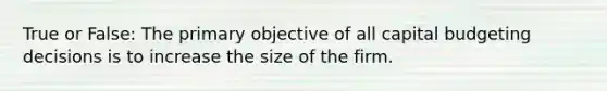 True or False: The primary objective of all capital budgeting decisions is to increase the size of the firm.