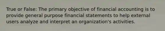 True or False: The primary objective of financial accounting is to provide general purpose financial statements to help external users analyze and interpret an organization's activities.