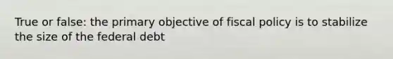 True or false: the primary objective of fiscal policy is to stabilize the size of the federal debt