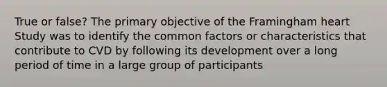 True or false? The primary objective of the Framingham heart Study was to identify the common factors or characteristics that contribute to CVD by following its development over a long period of time in a large group of participants