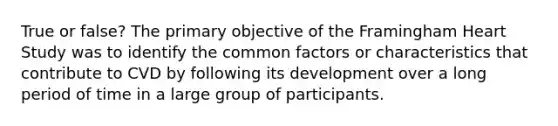 True or false? The primary objective of the Framingham Heart Study was to identify the common factors or characteristics that contribute to CVD by following its development over a long period of time in a large group of participants.