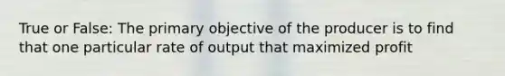 True or False: The primary objective of the producer is to find that one particular rate of output that maximized profit