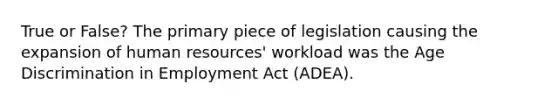 True or False? The primary piece of legislation causing the expansion of human resources' workload was the Age Discrimination in Employment Act (ADEA).