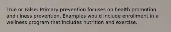 True or False: Primary prevention focuses on health promotion and illness prevention. Examples would include enrollment in a wellness program that includes nutrition and exercise.