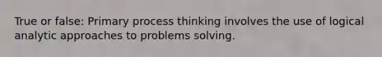 True or false: Primary process thinking involves the use of logical analytic approaches to problems solving.