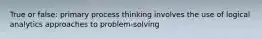 True or false: primary process thinking involves the use of logical analytics approaches to problem-solving