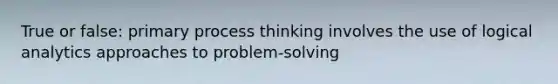 True or false: primary process thinking involves the use of logical analytics approaches to problem-solving