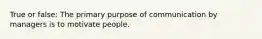 True or false: The primary purpose of communication by managers is to motivate people.