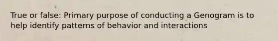 True or false: Primary purpose of conducting a Genogram is to help identify patterns of behavior and interactions