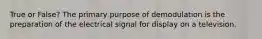True or False? The primary purpose of demodulation is the preparation of the electrical signal for display on a television.
