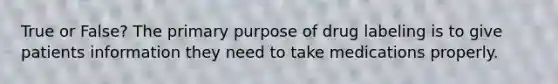 True or False? The primary purpose of drug labeling is to give patients information they need to take medications properly.