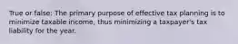 True or false: The primary purpose of effective tax planning is to minimize taxable income, thus minimizing a taxpayer's tax liability for the year.