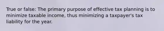 True or false: The primary purpose of effective tax planning is to minimize taxable income, thus minimizing a taxpayer's tax liability for the year.