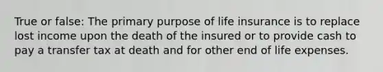 True or false: The primary purpose of life insurance is to replace lost income upon the death of the insured or to provide cash to pay a transfer tax at death and for other end of life expenses.