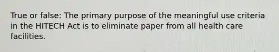 True or false: The primary purpose of the meaningful use criteria in the HITECH Act is to eliminate paper from all health care facilities.