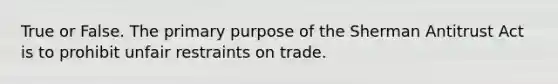 True or False. The primary purpose of the Sherman Antitrust Act is to prohibit unfair restraints on trade.