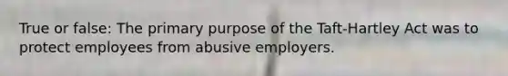 True or false: The primary purpose of the Taft-Hartley Act was to protect employees from abusive employers.